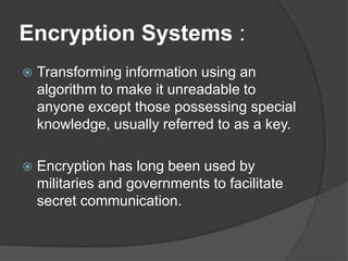 Encryption Systems :
   Transforming information using an
    algorithm to make it unreadable to
    anyone except those possessing special
    knowledge, usually referred to as a key.

   Encryption has long been used by
    militaries and governments to facilitate
    secret communication.
 