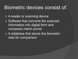 Biometric devices consist of:
 A reader or scanning device
 Software that converts the scanned
  information into digital form and
  compares match points
 A database that stores the biometric
  data for comparison
 