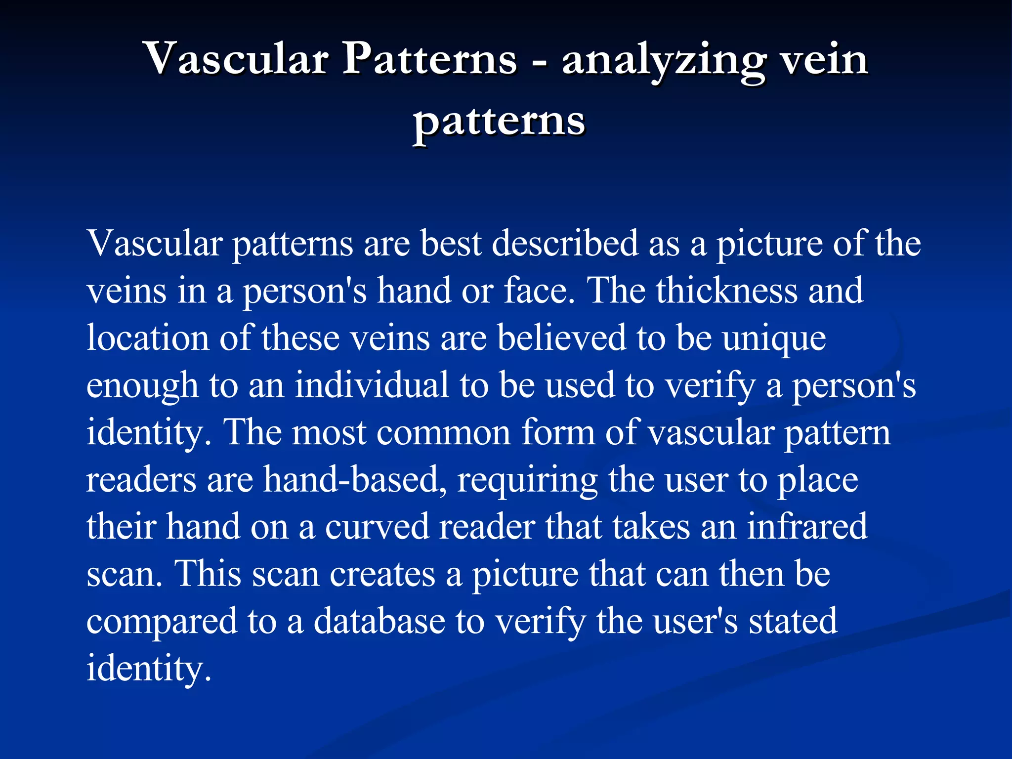 Vascular Patterns - analyzing vein patterns  Vascular patterns are best described as a picture of the veins in a person's hand or face. The thickness and location of these veins are believed to be unique enough to an individual to be used to verify a person's identity. The most common form of vascular pattern readers are hand-based, requiring the user to place their hand on a curved reader that takes an infrared scan. This scan creates a picture that can then be compared to a database to verify the user's stated identity. 
