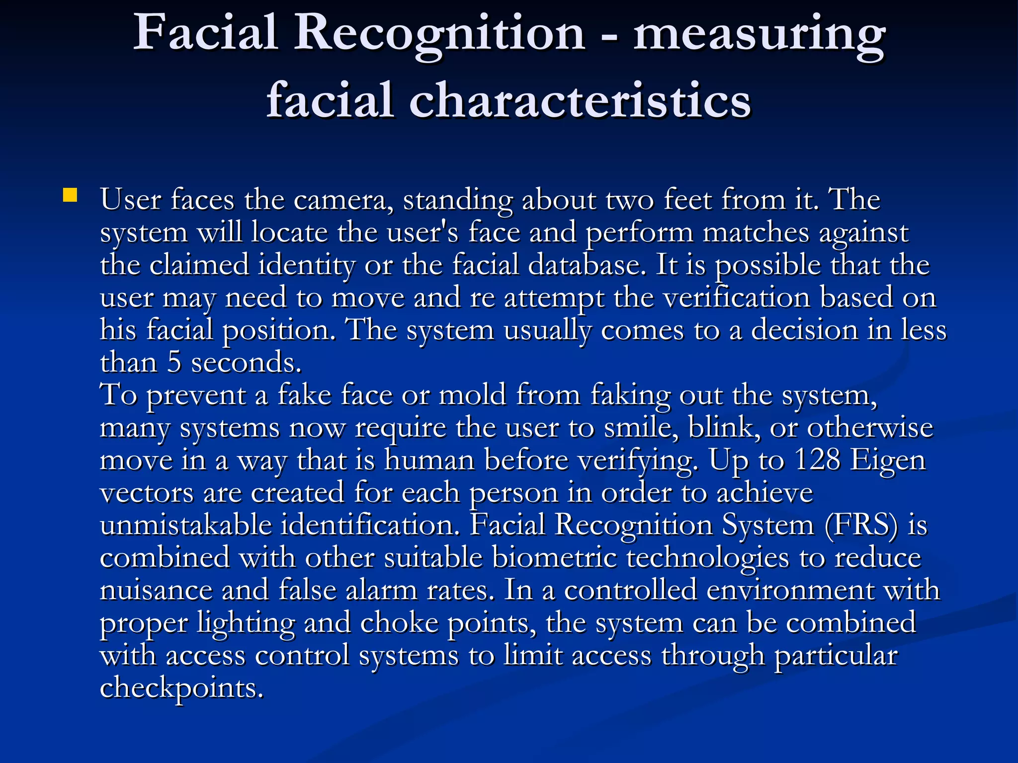 Facial Recognition - measuring facial characteristics User faces the camera, standing about two feet from it. The system will locate the user's face and perform matches against the claimed identity or the facial database. It is possible that the user may need to move and re attempt the verification based on his facial position. The system usually comes to a decision in less than 5 seconds.  To prevent a fake face or mold from faking out the system, many systems now require the user to smile, blink, or otherwise move in a way that is human before verifying. Up to 128 Eigen vectors are created for each person in order to achieve unmistakable identification. Facial Recognition System (FRS) is combined with other suitable biometric technologies to reduce nuisance and false alarm rates. In a controlled environment with proper lighting and choke points, the system can be combined with access control systems to limit access through particular checkpoints.  