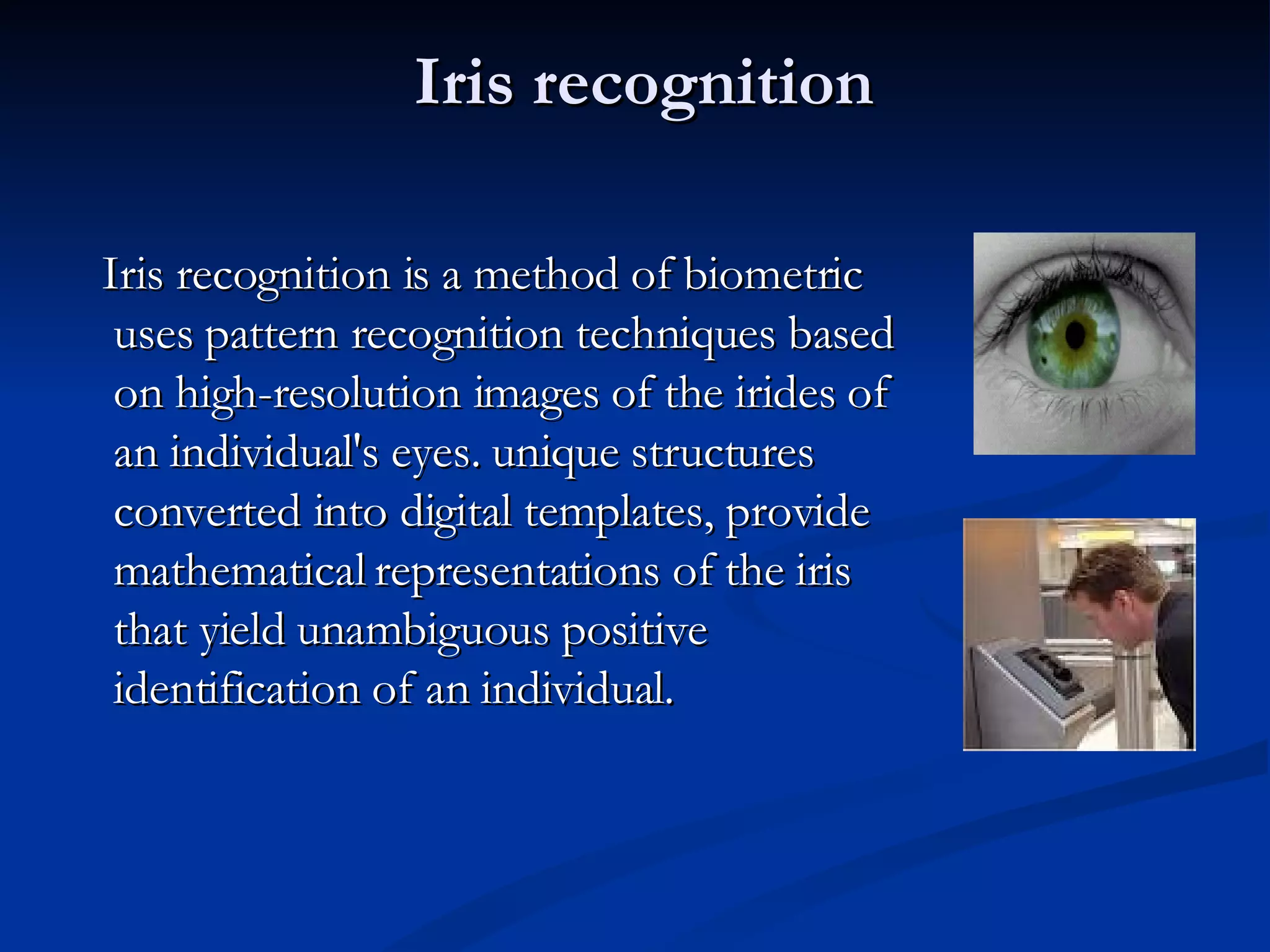 Iris recognition Iris recognition is a method of biometric uses pattern recognition techniques based on high-resolution images of the irides of an individual's eyes. unique structures converted into digital templates, provide mathematical representations of the iris that yield unambiguous positive identification of an individual.  