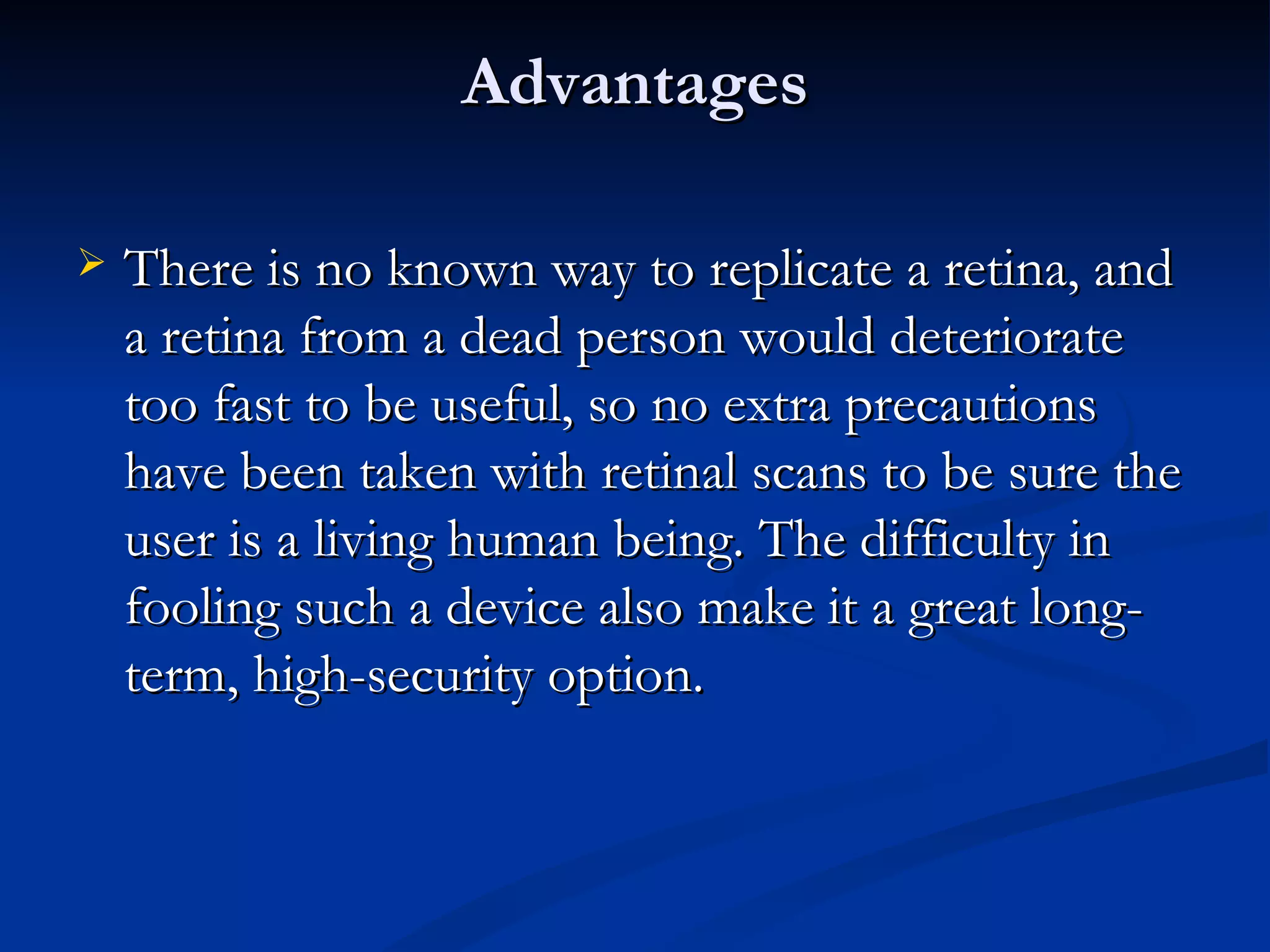 Advantages There is no known way to replicate a retina, and a retina from a dead person would deteriorate too fast to be useful, so no extra precautions have been taken with retinal scans to be sure the user is a living human being. The difficulty in fooling such a device also make it a great long-term, high-security option. 