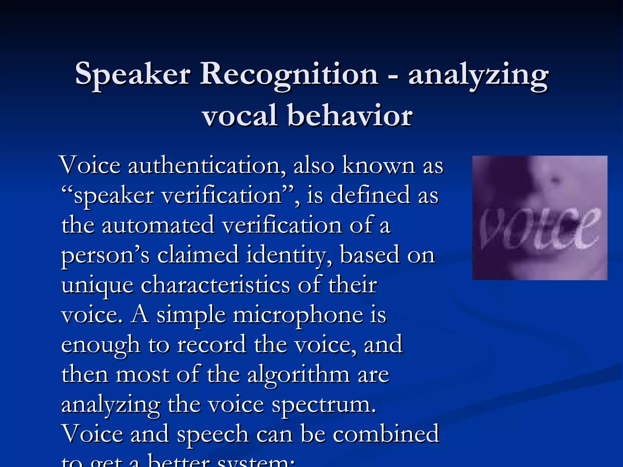 Speaker Recognition - analyzing vocal behavior  Voice authentication, also known as “speaker verification”, is defined as the automated verification of a person’s claimed identity, based on unique characteristics of their voice. A simple microphone is enough to record the voice, and then most of the algorithm are analyzing the voice spectrum. Voice and speech can be combined to get a better system: 
