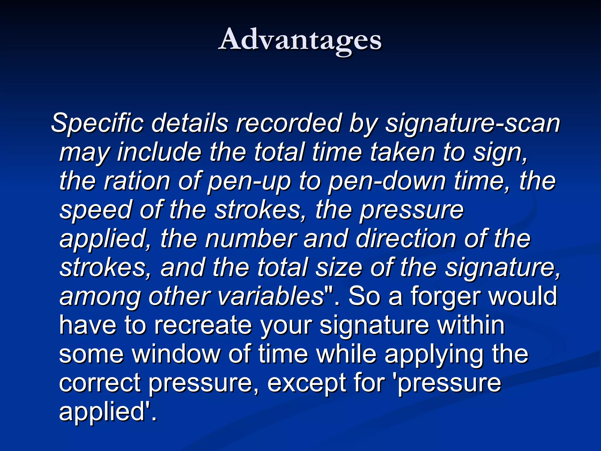 Advantages Specific details recorded by signature-scan may include the total time taken to sign, the ration of pen-up to pen-down time, the speed of the strokes, the pressure applied, the number and direction of the strokes, and the total size of the signature, among other variables ". So a forger would have to recreate your signature within some window of time while applying the correct pressure, except for 'pressure applied'.  