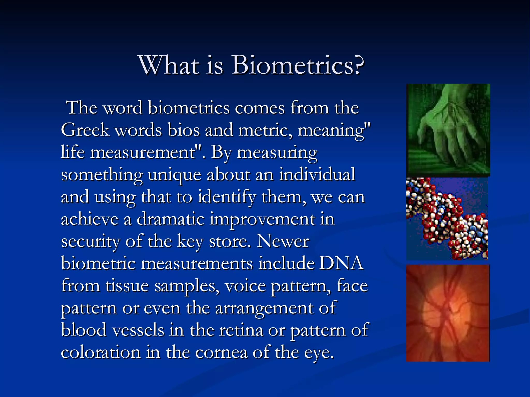 What is Biometrics? The word biometrics comes from the Greek words bios and metric, meaning'' life measurement''. By measuring something unique about an individual and using that to identify them, we can achieve a dramatic improvement in security of the key store. Newer biometric measurements include DNA from tissue samples, voice pattern, face pattern or even the arrangement of blood vessels in the retina or pattern of coloration in the cornea of the eye.  
