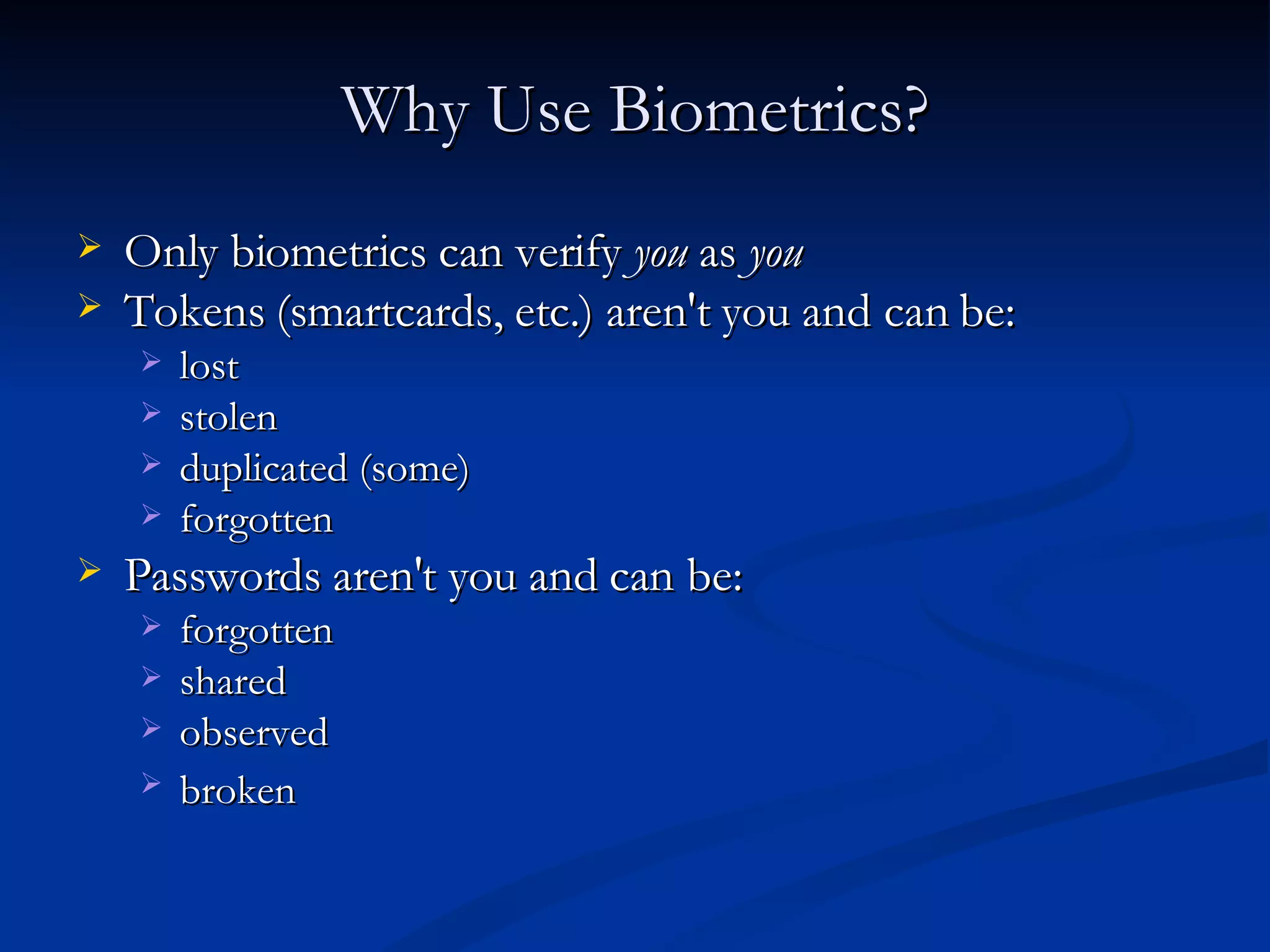 Why Use Biometrics? Only biometrics can verify  you  as  you   Tokens (smartcards, etc.) aren't you and can be:  lost  stolen  duplicated (some)  forgotten  Passwords aren't you and can be:  forgotten  shared  observed  broken   