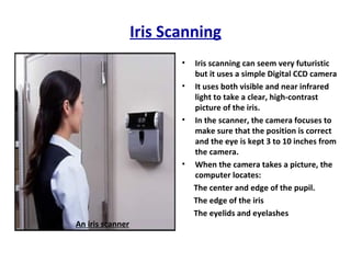 Iris Scanning Iris scanning can seem very futuristic but it uses a simple Digital CCD camera It uses both visible and near infrared light to take a clear, high-contrast picture of the iris. In the scanner, the camera focuses to make sure that the position is correct and the eye is kept 3 to 10 inches from the camera. When the camera takes a picture, the computer locates: The center and edge of the pupil.  The edge of the iris  The eyelids and eyelashes  An iris scanner 