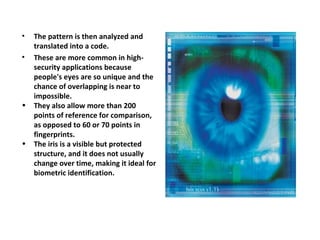 The pattern is then analyzed and translated into a code. These are more common in high-security applications because people's eyes are so unique and the chance of overlapping is near to impossible. They also allow more than 200 points of reference for comparison, as opposed to 60 or 70 points in fingerprints.  The iris is a visible but protected structure, and it does not usually change over time, making it ideal for biometric identification. 