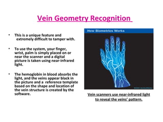 This is a unique feature and  extremely difficult to tamper with. To use the system, your finger,  wrist, palm is simply placed on or  near the scanner and a digital  picture is taken using near-infrared  light.  The hemoglobin in blood absorbs the light, and the veins appear black in the picture and a  reference template based on the shape and location of the vein structure is created by the software.  Vein Geometry Recognition   Vein scanners use near-infrared light to reveal the veins’ pattern. 