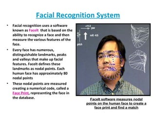 Facial Recognition System Facial recognition uses a software known as  Facelt   that is based on the ability to recognize a face and then measure the various features of the face. Every face has numerous, distinguishable landmarks, peaks and valleys that make up facial features. Facelt defines these landmarks as nodal points. Each human face has approximately 80 nodal points These nodal points are measured creating a numerical code, called a  Face Print , representing the face in the database. FaceIt software measures nodal points on the human face to create a face print and find a match 