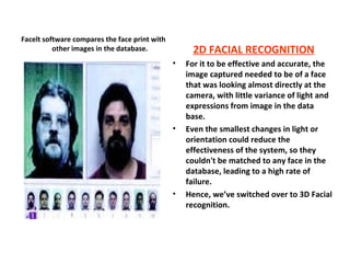 2D FACIAL RECOGNITION For it to be effective and accurate, the image captured needed to be of a face that was looking almost directly at the camera, with little variance of light and expressions from image in the data base. Even the smallest changes in light or orientation could reduce the effectiveness of the system, so they couldn't be matched to any face in the database, leading to a high rate of failure. Hence, we’ve switched over to 3D Facial recognition. Facelt software compares the face print with other images in the database. 