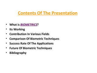 Contents Of The Presentation What is  BIOMETRICS ? Its Working Contribution In Various Fields Comparison Of Biometric Techniques Success Rate Of The Applications Future Of Biometric Techniques Bibliography  