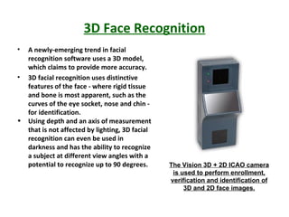 3D Face Recognition A newly-emerging trend in facial recognition software uses a 3D model, which claims to provide more accuracy. 3D facial recognition uses distinctive features of the face - where rigid tissue and bone is most apparent, such as the curves of the eye socket, nose and chin - for identification. Using depth and an axis of measurement that is not affected by lighting, 3D facial recognition can even be used in darkness and has the ability to recognize a subject at different view angles with a potential to recognize up to 90 degrees. The Vision 3D + 2D ICAO camera is used to perform enrollment, verification and identification of 3D and 2D face images. 