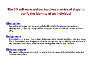 The 3D software system involves a series of steps to verify the identity of an individual 1) Detection Acquiring an image can be accomplished by digitally  scanning  an existing photograph (2D) or by using a video image to acquire a live picture of a subject (3D).  2) Alignment Once it detects a face, the system determines the head's position, size and pose. Since the subject has the potential to be recognized up to 90 degrees, while with 2D, the head must be turned at least 35 degrees toward the  camera .  3) Measurement The system then measures the curves of the face on a sub-millimeter scale and creates a template . 