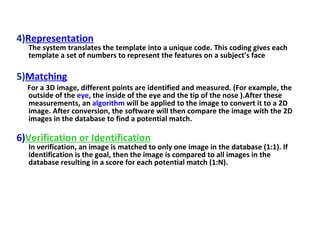 4) Representation The system translates the template into a unique code. This coding gives each template a set of numbers to represent the features on a subject’s face 5) Matching For a 3D image, different points are identified and measured. (For example, the outside of the  eye , the inside of the eye and the tip of the nose ).After these measurements, an  algorithm  will be applied to the image to convert it to a 2D image. After conversion, the software will then compare the image with the 2D images in the database to find a potential match. 6) Verification or Identification In verification, an image is matched to only one image in the database (1:1). If identification is the goal, then the image is compared to all images in the database resulting in a score for each potential match (1:N).  