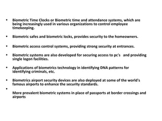 Biometric Time Clocks or Biometric time and attendance systems, which are being increasingly used in various organizations to control employee timekeeping.  Biometric safes and biometric locks, provides security to the homeowners. Biometric access control systems, providing strong security at entrances.  Biometric systems are also developed for securing access to pc's  and providing single logon facilities.  Applications of biometrics technology in identifying DNA patterns for  identifying criminals, etc.  Biometrics airport security devices are also deployed at some of the world's famous airports to enhance the security standards.  More prevalent biometric systems in place of passports at border crossings and airports 