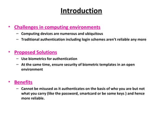 Introduction Challenges in computing environments Computing devices are numerous and ubiquitous Traditional authentication including login schemes aren’t reliable any more Proposed Solutions Use biometrics for authentication At the same time, ensure security of biometric templates in an open environment Benefits Cannot be misused as it authenticates on the basis of who you are but not what you carry (like the password, smartcard or be some keys ) and hence more reliable. 
