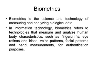Biometrics
• Biometrics is the science and technology of
measuring and analyzing biological data
• In information technology, biometrics refers to
technologies that measure and analyze human
body characteristics, such as fingerprints, eye
retinas and irises, voice patterns, facial patterns
and hand measurements, for authentication
purposes.
 