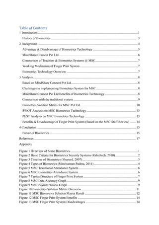 Table of Contents
1 Introduction.............................................................................................................................1
History of Biometrics.............................................................................................................3
2 Background.............................................................................................................................4
Advantage & Disadvantage of Biometrics Technology ........................................................5
MindShare Connect Pvt Ltd...................................................................................................6
Comparison of Tradition & Biometrics Systems @ MSC.....................................................7
Working Mechanism of Finger Print System ........................................................................7
Biometrics Technology Overview .........................................................................................7
3 Analysis...................................................................................................................................8
Based on MindShare Connect Pvt Ltd...................................................................................8
Challenges in implementing Biometrics System for MSC....................................................8
MindShare Connect Pvt Ltd Benefits of Biometrics Technology .........................................8
Comparison with the traditional system ................................................................................9
Biometrics Solution Matrix for MSC Pvt Ltd......................................................................10
SWOT Analysis on MSC Biometrics Technology..............................................................13
PEST Analysis on MSC Biometrics Technology................................................................13
Benefits & Disadvantage of Finger Print System (Based on the MSC Staff Review) ........14
4 Conclusion ............................................................................................................................15
Future of Biometrics ............................................................................................................15
References................................................................................................................................17
Appendix
Figure 1 Overview of Some Biometrics ....................................................................................1
Figure 2 Basic Criteria for Biometrics Security Systems (Rahultech, 2010) ............................2
Figure 3 Timeline of Biometrics (Shepard, 2007).....................................................................3
Figure 4 Types of Biometrics (Manivannan Padma, 2011).......................................................4
Figure 5 MSC Traditional Attendance System..........................................................................6
Figure 6 MSC Biometrics Attendance System ..........................................................................6
Figure 7 Typical Structure of Finger Print System....................................................................7
Figure 8 MSC Data Accuracy Graph.........................................................................................9
Figure 9 MSC Payroll Process Graph........................................................................................9
Figure 10 Biometrics Solution Matrix Overview ....................................................................11
Figure 11 MSC Biometrics Solution Matrix Result ................................................................12
Figure 12 MSC Finger Print System Benefits .........................................................................14
Figure 13 MSC Finger Print System Disadvantages ...............................................................14
 