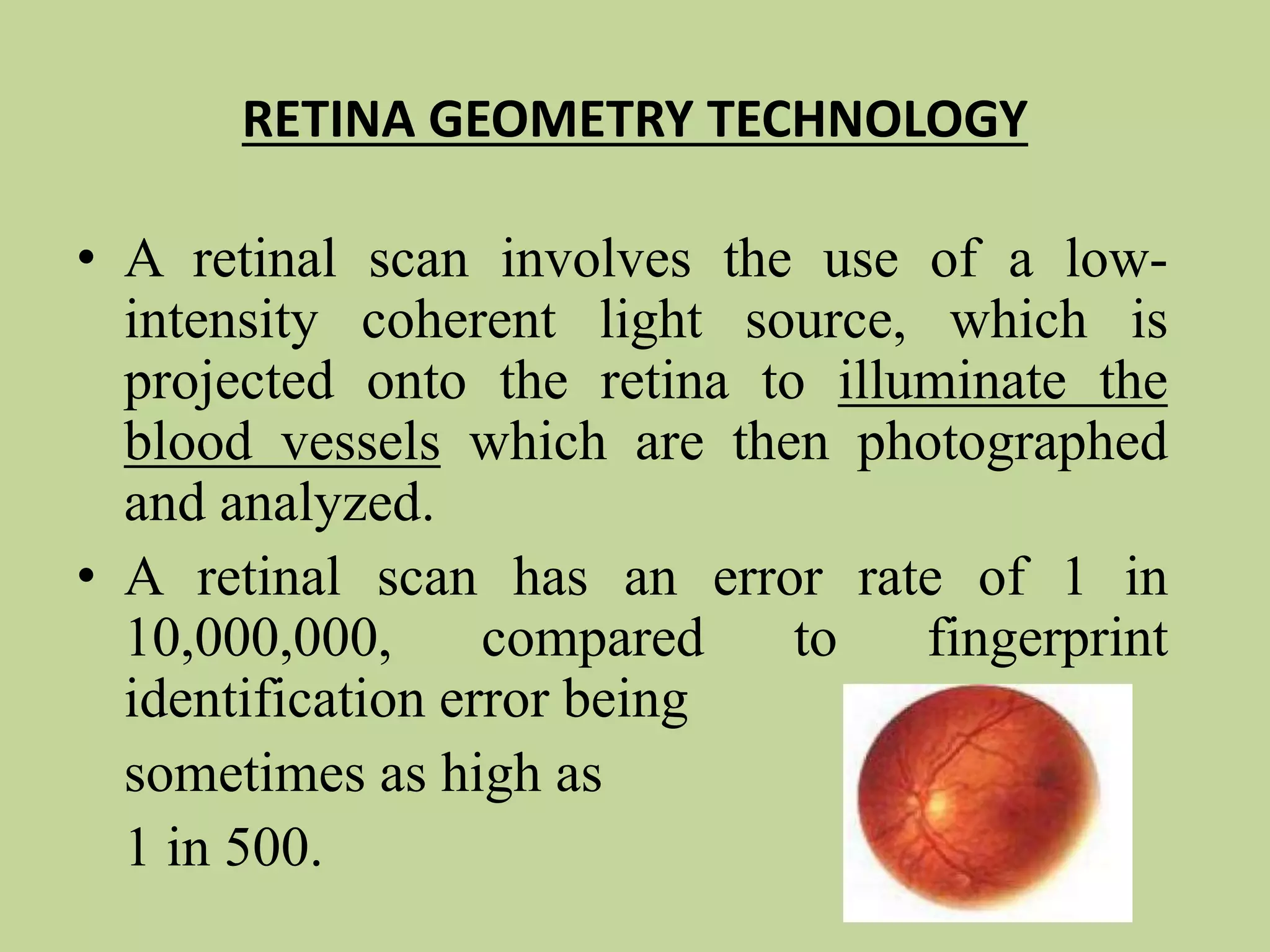 RETINA GEOMETRY TECHNOLOGY
• A retinal scan involves the use of a low-
intensity coherent light source, which is
projected onto the retina to illuminate the
blood vessels which are then photographed
and analyzed.
• A retinal scan has an error rate of 1 in
10,000,000, compared to fingerprint
identification error being
sometimes as high as
1 in 500.
 