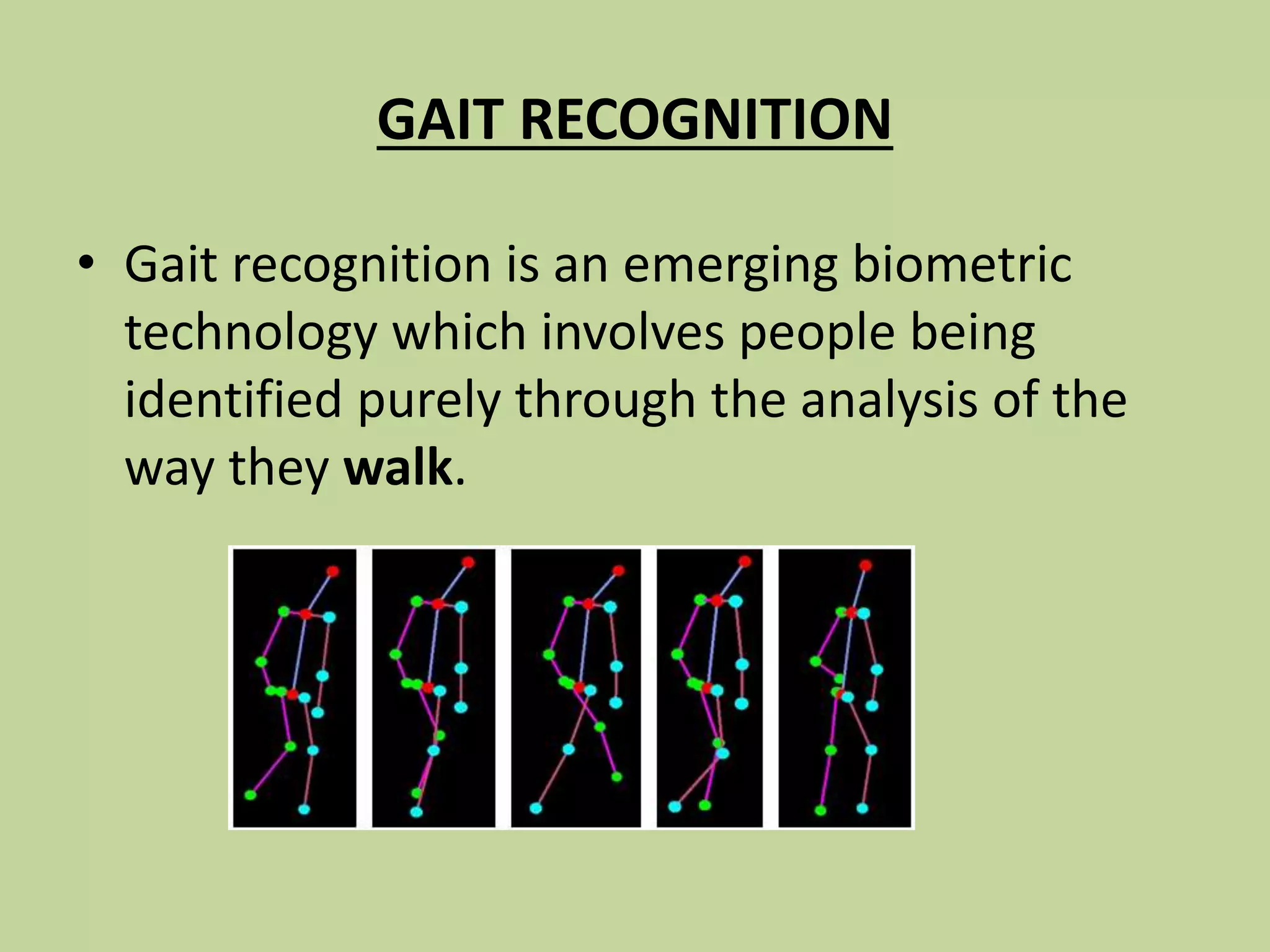 GAIT RECOGNITION
• Gait recognition is an emerging biometric
technology which involves people being
identified purely through the analysis of the
way they walk.
 