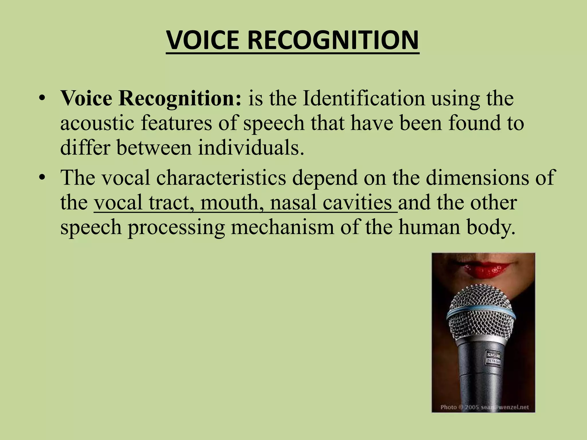VOICE RECOGNITION
• Voice Recognition: is the Identification using the
acoustic features of speech that have been found to
differ between individuals.
• The vocal characteristics depend on the dimensions of
the vocal tract, mouth, nasal cavities and the other
speech processing mechanism of the human body.
 