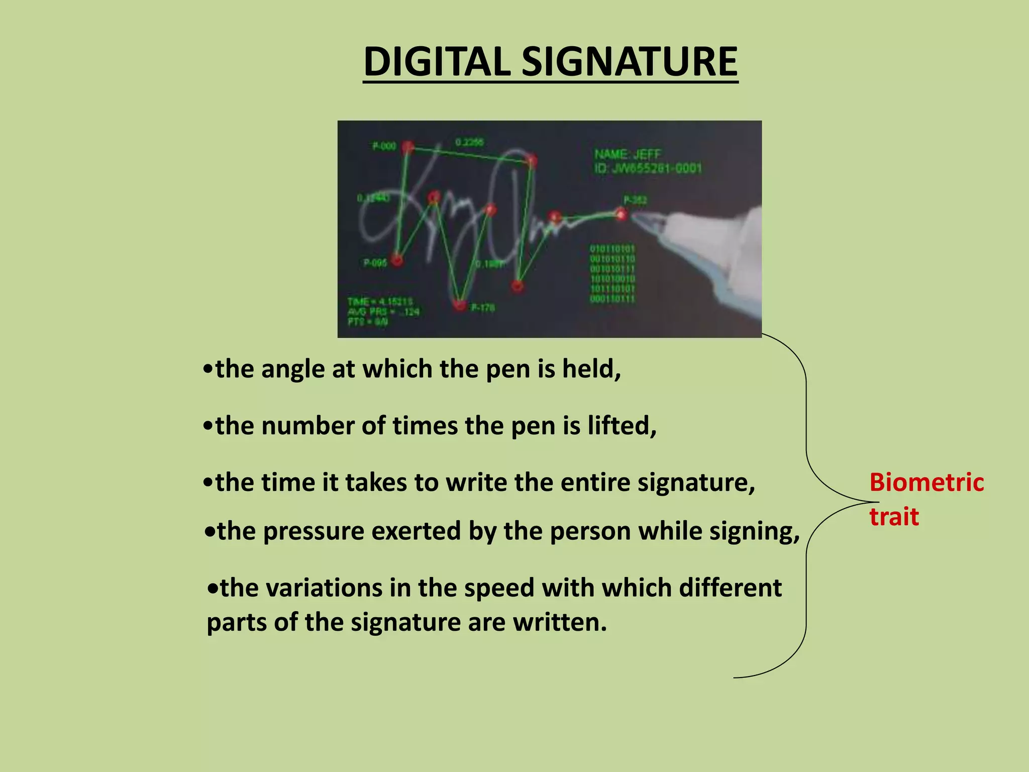 •the angle at which the pen is held,
•the number of times the pen is lifted,
•the time it takes to write the entire signature,
the pressure exerted by the person while signing,
the variations in the speed with which different
parts of the signature are written.
DIGITAL SIGNATURE
Biometric
trait
 