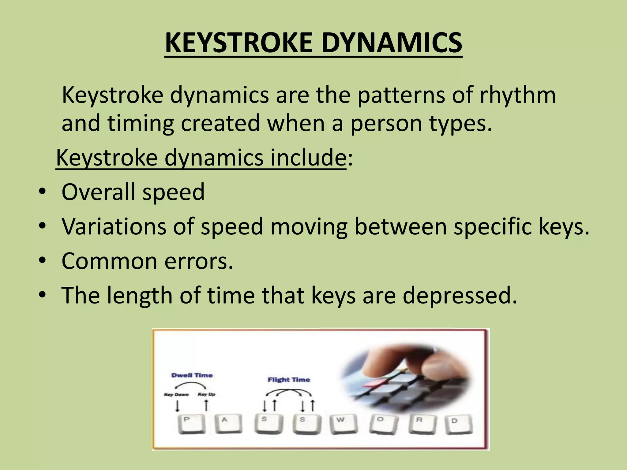 KEYSTROKE DYNAMICS
Keystroke dynamics are the patterns of rhythm
and timing created when a person types.
Keystroke dynamics include:
• Overall speed
• Variations of speed moving between specific keys.
• Common errors.
• The length of time that keys are depressed.
 