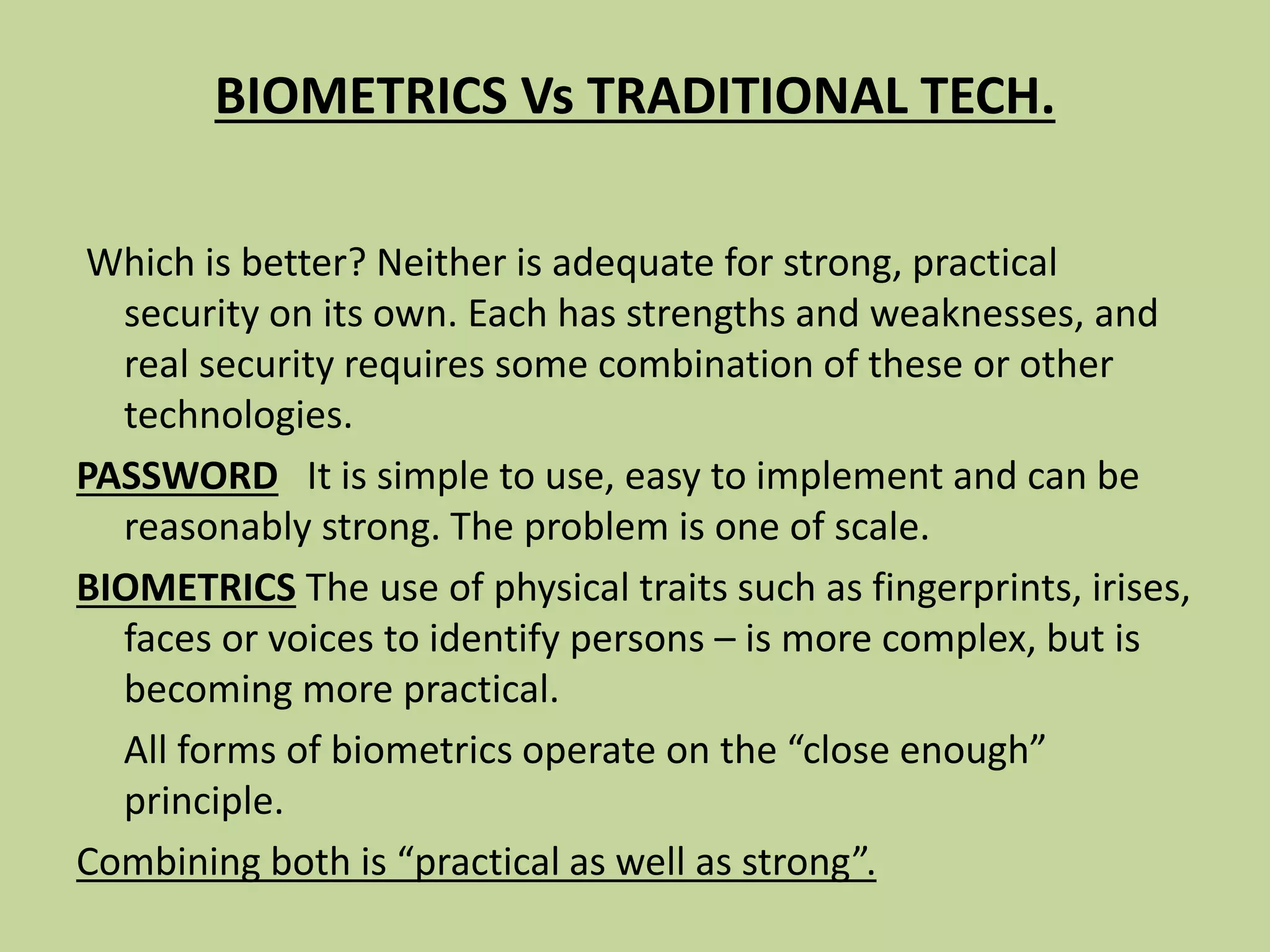 BIOMETRICS Vs TRADITIONAL TECH.
Which is better? Neither is adequate for strong, practical
security on its own. Each has strengths and weaknesses, and
real security requires some combination of these or other
technologies.
PASSWORD It is simple to use, easy to implement and can be
reasonably strong. The problem is one of scale.
BIOMETRICS The use of physical traits such as fingerprints, irises,
faces or voices to identify persons – is more complex, but is
becoming more practical.
All forms of biometrics operate on the “close enough”
principle.
Combining both is “practical as well as strong”.
 