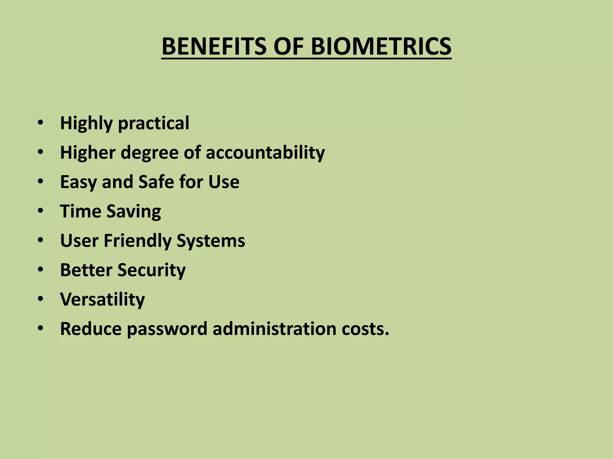 BENEFITS OF BIOMETRICS
• Highly practical
• Higher degree of accountability
• Easy and Safe for Use
• Time Saving
• User Friendly Systems
• Better Security
• Versatility
• Reduce password administration costs.
 