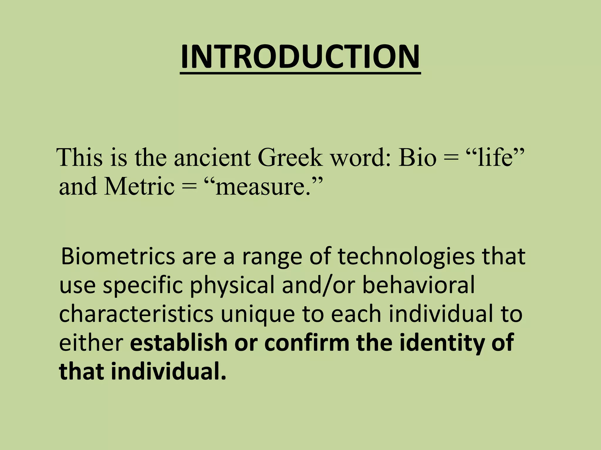 INTRODUCTION
This is the ancient Greek word: Bio = “life”
and Metric = “measure.”
Biometrics are a range of technologies that
use specific physical and/or behavioral
characteristics unique to each individual to
either establish or confirm the identity of
that individual.
 