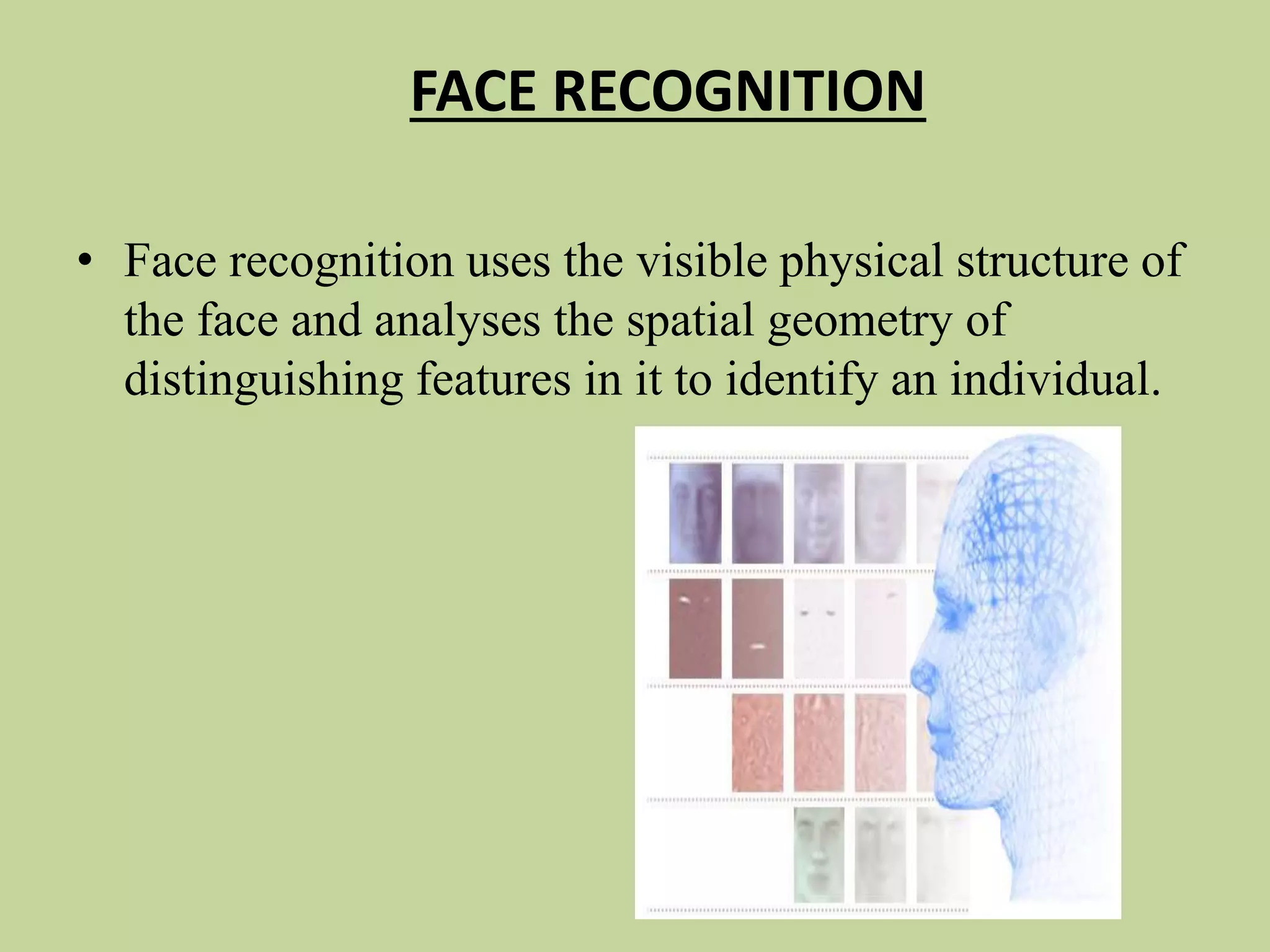 FACE RECOGNITION
• Face recognition uses the visible physical structure of
the face and analyses the spatial geometry of
distinguishing features in it to identify an individual.
 