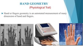 HAND GEOMETRY
(Physiological Trait)
 Hand or fingers geometry is an automated measurement of many
dimension of hand and fingers.
 