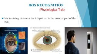 IRIS RECOGNITION
(Physiological Trait)
 Iris scanning measures the iris pattern in the colored part of the
eye.
 