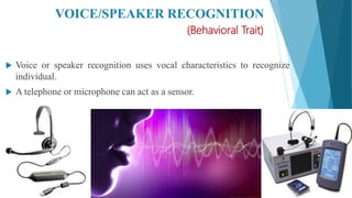 VOICE/SPEAKER RECOGNITION
(Behavioral Trait)
 Voice or speaker recognition uses vocal characteristics to recognize
individual.
 A telephone or microphone can act as a sensor.
 