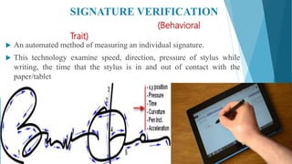 SIGNATURE VERIFICATION
(Behavioral
Trait)
 An automated method of measuring an individual signature.
 This technology examine speed, direction, pressure of stylus while
writing, the time that the stylus is in and out of contact with the
paper/tablet
 