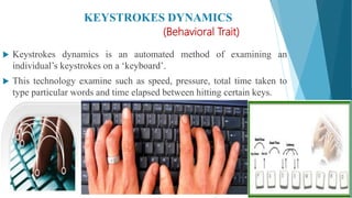 KEYSTROKES DYNAMICS
(Behavioral Trait)
 Keystrokes dynamics is an automated method of examining an
individual’s keystrokes on a ‘keyboard’.
 This technology examine such as speed, pressure, total time taken to
type particular words and time elapsed between hitting certain keys.
 
