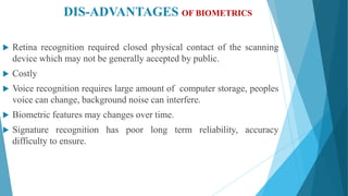 DIS-ADVANTAGES OF BIOMETRICS
 Retina recognition required closed physical contact of the scanning
device which may not be generally accepted by public.
 Costly
 Voice recognition requires large amount of computer storage, peoples
voice can change, background noise can interfere.
 Biometric features may changes over time.
 Signature recognition has poor long term reliability, accuracy
difficulty to ensure.
 
