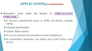 APPLICATION(s) OF BIOMETRICS
 Biometrics come under the branch of “PREVENTIVE
FORENSIC”.
 It prevents unauthorized access to ATM, cell phones, desktop,
laptop.
 Criminal identification.
 Airport, Bank security.
 It is use to maintain the attendance record of employees.
 In automobiles, biometrics can replace keys with keyless entry
device.
 
