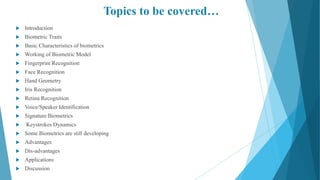 Topics to be covered…
 Introduction
 Biometric Traits
 Basic Characteristics of biometrics
 Working of Biometric Model
 Fingerprint Recognition
 Face Recognition
 Hand Geometry
 Iris Recognition
 Retina Recognition
 Voice/Speaker Identification
 Signature Biometrics
 Keystrokes Dynamics
 Some Biometrics are still developing
 Advantages
 Dis-advantages
 Applications
 Discussion
 