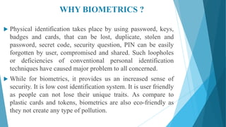 WHY BIOMETRICS ?
 Physical identification takes place by using password, keys,
badges and cards, that can be lost, duplicate, stolen and
password, secret code, security question, PIN can be easily
forgotten by user, compromised and shared. Such loopholes
or deficiencies of conventional personal identification
techniques have caused major problem to all concerned.
 While for biometrics, it provides us an increased sense of
security. It is low cost identification system. It is user friendly
as people can not lose their unique traits. As compare to
plastic cards and tokens, biometrics are also eco-friendly as
they not create any type of pollution.
 
