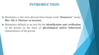 INTRODUCTION
 Biometrics is the term derived form Greek word “biometron” means
Bio= life & Metron= to measure.
 Biometrics defined as an tool for the identification and verification
of the person on the basis of physiological and/or behavioral
characteristics of the person.
 