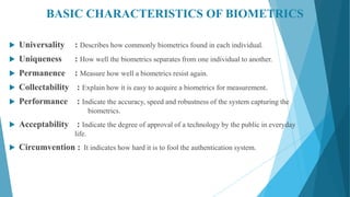BASIC CHARACTERISTICS OF BIOMETRICS
 Universality : Describes how commonly biometrics found in each individual.
 Uniqueness : How well the biometrics separates from one individual to another.
 Permanence : Measure how well a biometrics resist again.
 Collectability : Explain how it is easy to acquire a biometrics for measurement.
 Performance : Indicate the accuracy, speed and robustness of the system capturing the
biometrics.
 Acceptability : Indicate the degree of approval of a technology by the public in everyday
life.
 Circumvention : It indicates how hard it is to fool the authentication system.
 