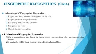 FINGERPRINT RECOGNITION (Cont.)
 Advantages of Fingerprint Biometrics
 Fingerprint pattern stable through out the lifetime
 Fingerprints are unique in nature
 It is easily analyzed and compare
 Inexpensive device
 Oldest form of biometrics
• Limitations of Fingerprint Biometrics
Wet or moist fingers, cut fingers, or dirt or grease can sometimes affect the authentication
process.
It is not right tool for those persons who working in chemical labs.
 