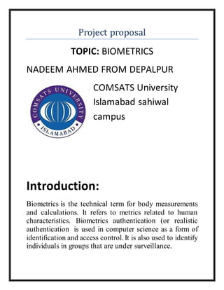Project proposal
TOPIC: BIOMETRICS
NADEEM AHMED FROM DEPALPUR
COMSATS University
Islamabad sahiwal
campus
Introduction:
Biometrics is the technical term for body measurements
and calculations. It refers to metrics related to human
characteristics. Biometrics authentication (or realistic
authentication is used in computer science as a form of
identification and access control. It is also used to identify
individuals in groups that are under surveillance.
 