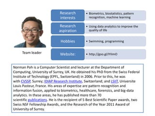 • Biometrics, biostatistics, pattern
recognition, machine learning
Research
interests
• Using data analytics to improve the
quality of life
Research
aspiration
• Swimming, programmingHobbies
• http://goo.gl/IYiImOWebsite:
Norman Poh is a Computer Scientist and lecturer at the Department of
Computing, University of Surrey, UK. He obtained his PhD from the Swiss Federal
Institute of Technology (EPFL, Switzerland) in 2006. Prior to this, he was
with CVSSP, Surrey; IDIAP Research Institute, Switzerland; and LSIIT, Universite
Louis Pasteur, France. His areas of expertise are pattern recognition and
information fusion, applied to biometrics, healthcare, forensics, and big-data
analytics. In these areas, he has published more than 70
scientific publications. He is the recipient of 5 Best Scientific Paper awards, two
Swiss NSF Fellowship Awards, and the Research of the Year 2011 Award of
University of Surrey.
Team leader
 