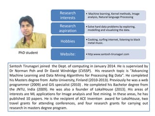 • Machine learning, Kernel methods, Image
analysis, Natural language Processing
Research
interests
•Solve hard data problems by exploring,
modelling and visualizing the data.
Research
aspiration
•Cooking, surfing internet, listening to black
metal music.Hobbies
•http:www.santosh-tirunagari.comWebsite:
Santosh Tirunagari joined the Dept. of computing in January 2014. He is supervised by
Dr Norman Poh and Dr David Windridge (CVSSP). His research topic is "Advancing
Machine Learning and Data Mining Algorithms for Processing Big Data". He completed
his Masters degree from Aalto University, Finland (2010-2013). Previously he was a web
programmer (2009) and GIS specialist (2010) . He completed his Bachelor degree from
the JNTU, India (2009). He was also a founder of LokalHouse (2013). His areas of
interests are ML applications for Image analysis and Text mining. In these areas, he has
published 10 papers. He is the recipient of ACE Invention award for LokalHouse, two
travel grants for attending conferences, and four research grants for carrying out
research in masters degree program.
PhD student
 