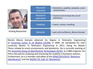 • Biometrics, usability, standards, smart
environments
Research
interests
• Improve and increase the use of
biometrics
Research
aspiration
• Sports, movies, travellingHobbies
• guti.uc3m.es/Ramon_Blanco-GonzaloWebsite:
Ramón Blanco Gonzalo obtained his Degree in Telematics Engineering
at University Carlos III of Madrid (UC3M) in 2009. He completed his inter
university Master in Telematics Engineering in 2011, being his Master
Thesis related to smart environments and biometrics. He is currently working at
the University Group of Identification Technologies (GUTI), as a R&D engineer. His
PhD is focused on analyzing and improving the usability in biometric systems.
Furthermore, he is a member and editor of the AEN/CTN71/SC37 “Biometric
Identification“ and the ISO/IEC JTC 1/SC 37 “Biometrics”.
Visiting Researcher
 