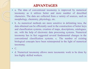 ADVANTAGES
 a. The data of conventional taxonomy is improved by numerical
taxonomy as it utilizes better and more number of described
characters. The data are collected from a variety of sources, such as
morphology, chemistry, physiology, etc.
 b. As numerical methods are more sensitive in delimiting taxa, the
data obtained can be efficiently used in the construction of better keys
and classification systems, creation of maps, descriptions, catalogues,
etc. with the help of electronic data processing systems. Numerical
taxonomy has in fact suggested several fundamental changes in the
conventional classification systems. c. The number of existing
biological concepts have been reinterpreted in the light of numerical
taxonomy.
 C.
 d. Numerical taxonomy allows more taxonomic work to be done by
less highly skilled workers.
 