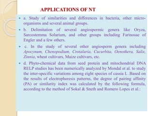 APPLICATIONS OF NT
 a. Study of similarities and differences in bacteria, other micro-
organisms and several animal groups.
 b. Delimitation of several angiospermic genera like Oryza,
Sarcostemma Solarium, and other groups including Farinosae of
Engler and a few others.
 c. In the study of several other angiosperm genera including
Apocynum, Chenopodium, Crotalaria, Cucurbita, Oenothera, Salix,
Zinnia, wheat cultivars, Maize cultivars, etc.
 d. Phyto-chemical data from seed protein and mitochondrial DNA
RELP studies has been numerically analyzed by Mondal et al. to study
the inter-specific variations among eight species of cassia L .Based on
the results of electrophoresis patterns, the degree of pairing affinity
(PA) or similarity index was calculated by the following formula,
according to the method of Sokal & Sneth and Romero Lopes et al.:
 